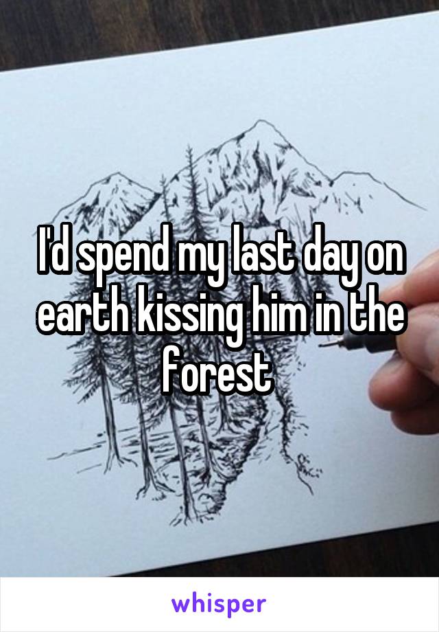 I'd spend my last day on earth kissing him in the forest 