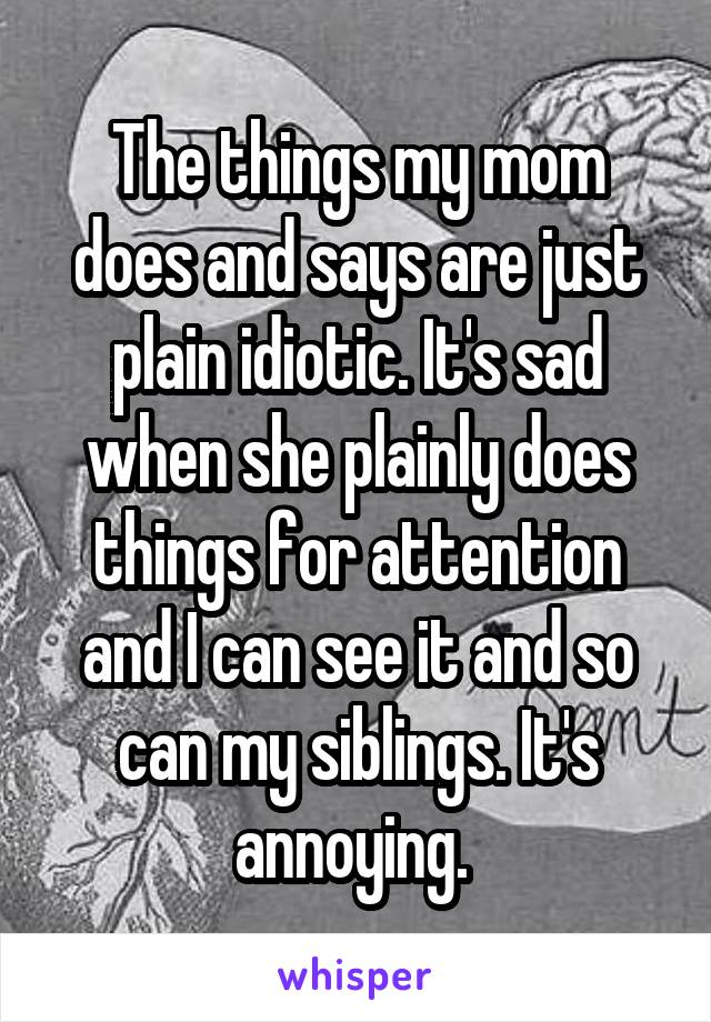 The things my mom does and says are just plain idiotic. It's sad when she plainly does things for attention and I can see it and so can my siblings. It's annoying. 