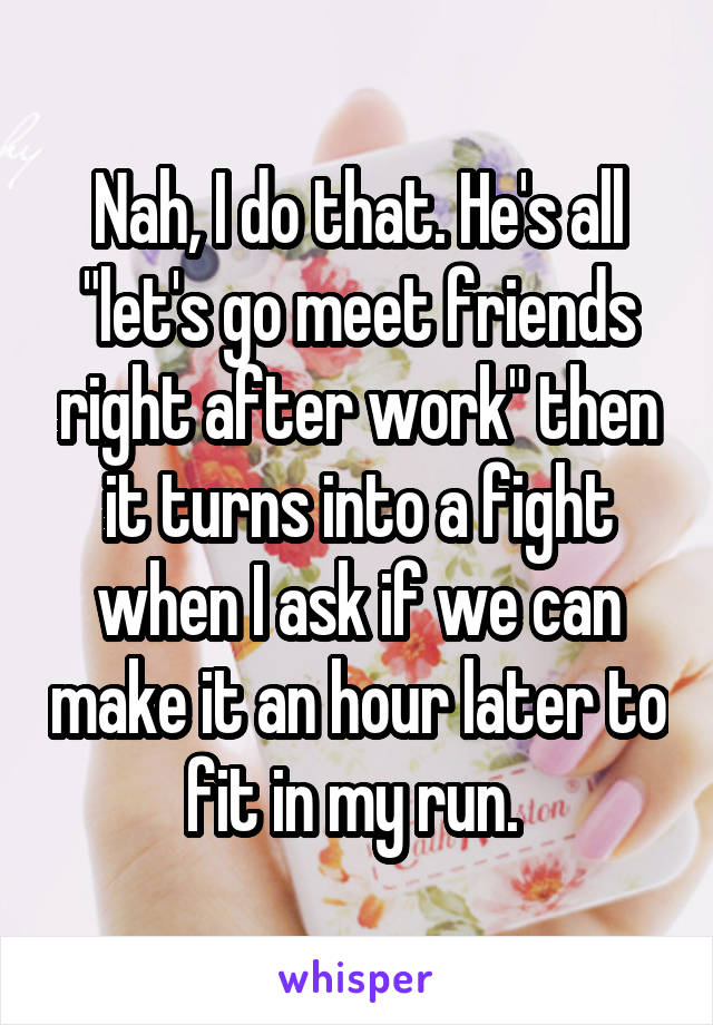 Nah, I do that. He's all "let's go meet friends right after work" then it turns into a fight when I ask if we can make it an hour later to fit in my run. 