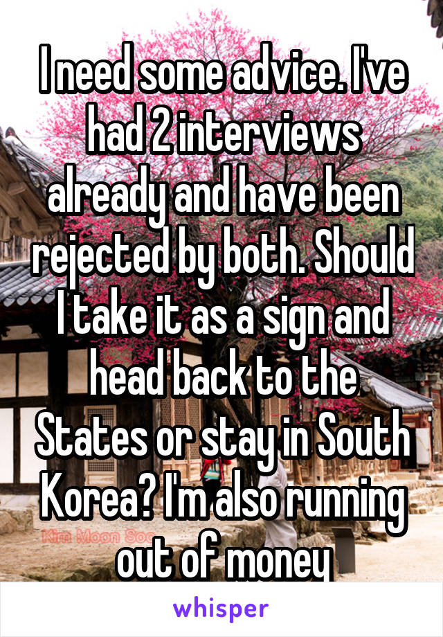 I need some advice. I've had 2 interviews already and have been rejected by both. Should I take it as a sign and head back to the States or stay in South Korea? I'm also running out of money