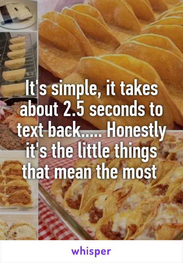 It's simple, it takes about 2.5 seconds to text back..... Honestly it's the little things that mean the most 