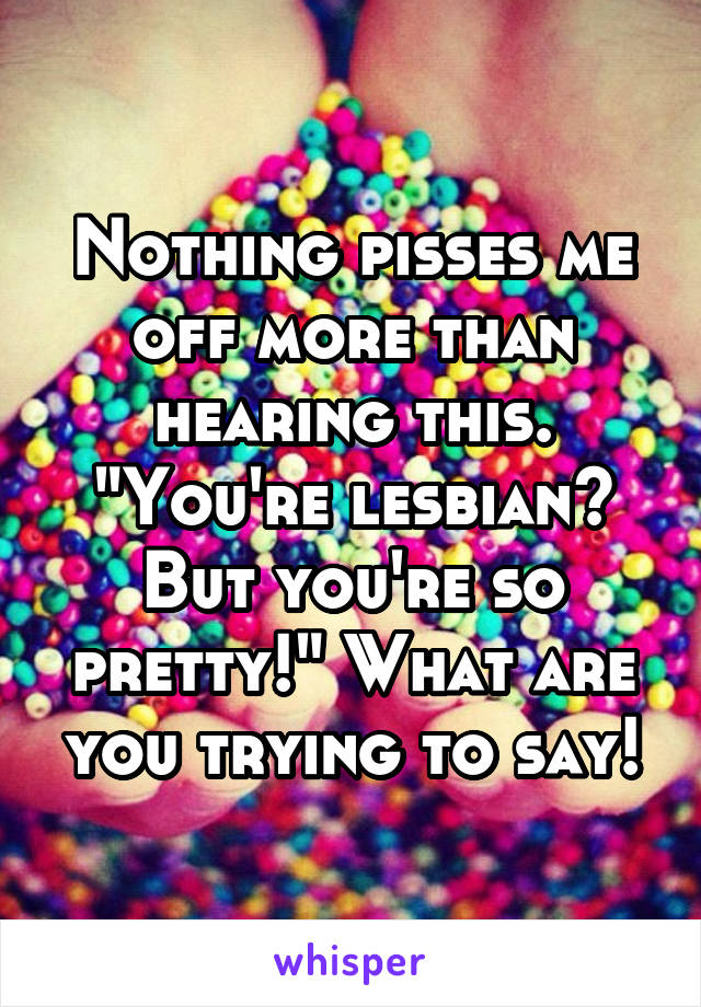 Nothing pisses me off more than hearing this. "You're lesbian? But you're so pretty!" What are you trying to say!