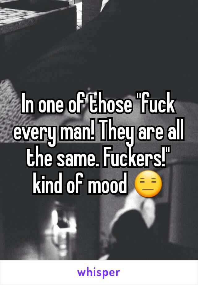 In one of those "fuck every man! They are all the same. Fuckers!" kind of mood 😑