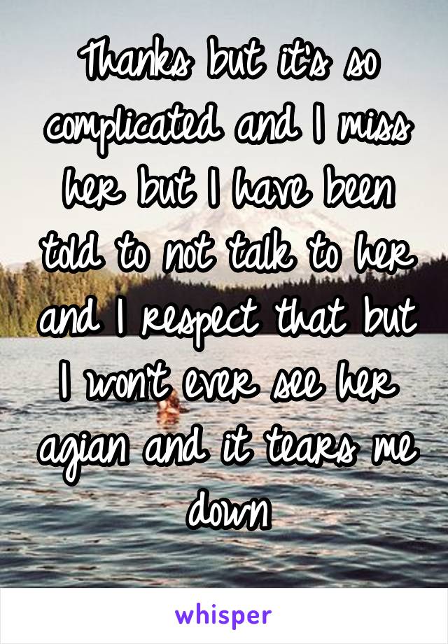 Thanks but it's so complicated and I miss her but I have been told to not talk to her and I respect that but I won't ever see her agian and it tears me down
