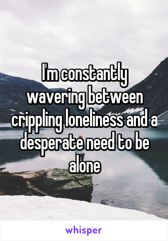 I'm constantly wavering between crippling loneliness and a desperate need to be alone