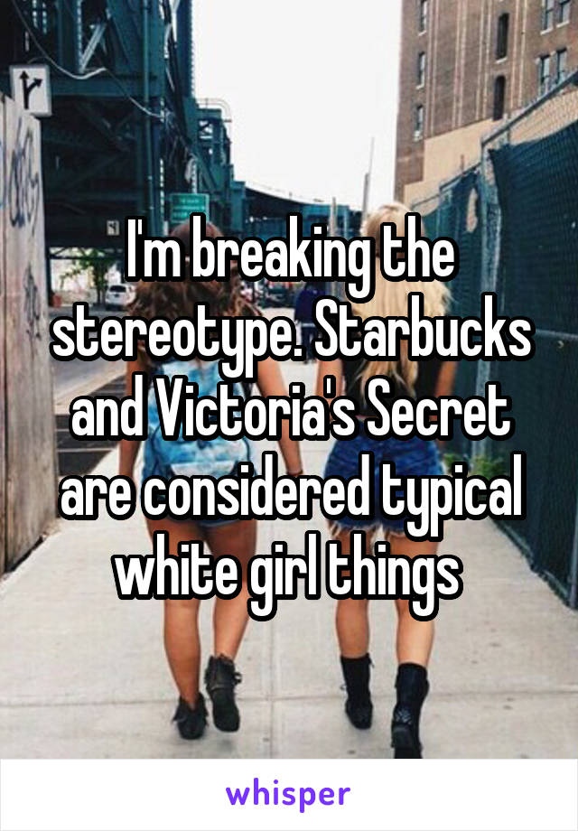 I'm breaking the stereotype. Starbucks and Victoria's Secret are considered typical white girl things 