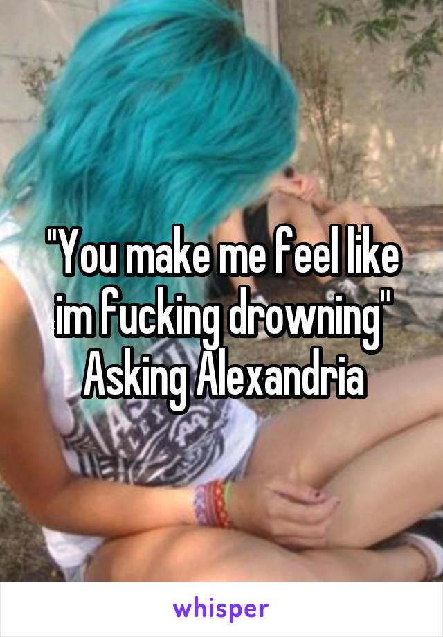 "You make me feel like im fucking drowning"
Asking Alexandria