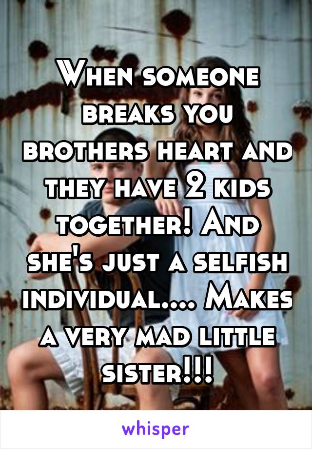 When someone breaks you brothers heart and they have 2 kids together! And she's just a selfish individual.... Makes a very mad little sister!!!