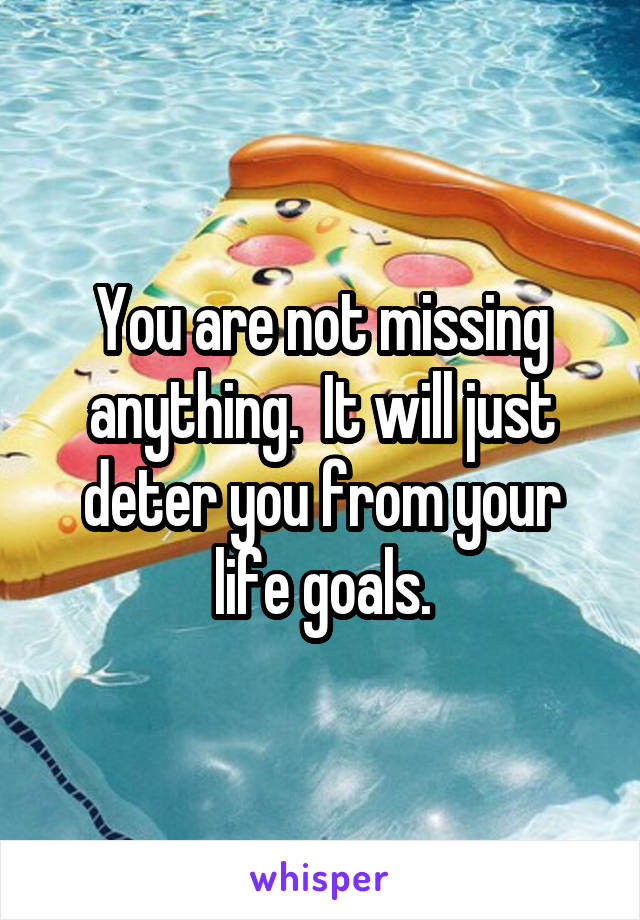 You are not missing anything.  It will just deter you from your life goals.