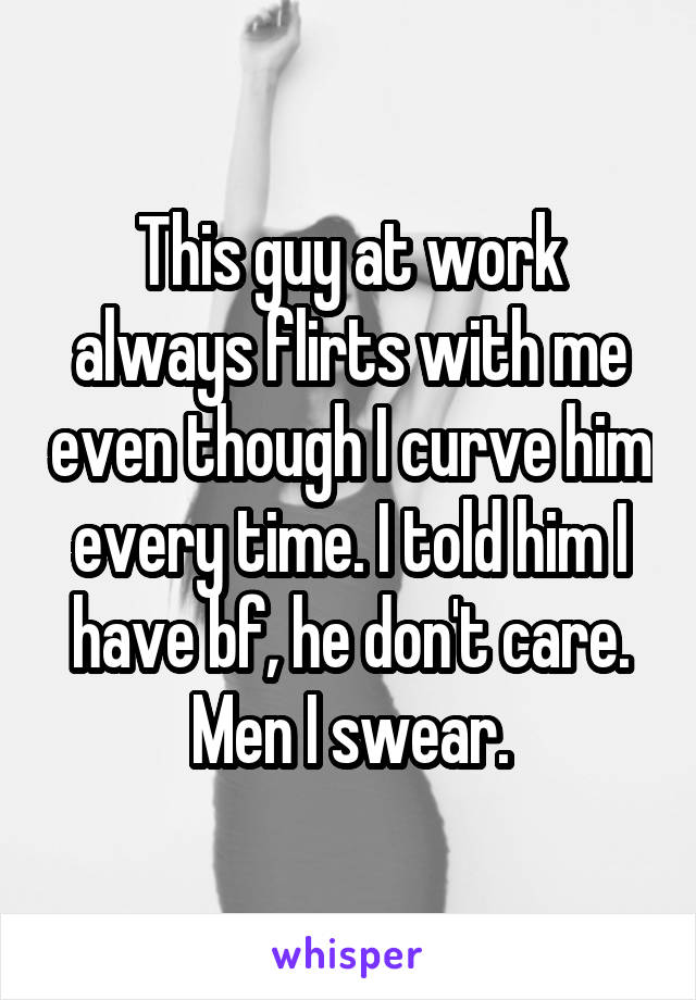 This guy at work always flirts with me even though I curve him every time. I told him I have bf, he don't care. Men I swear.