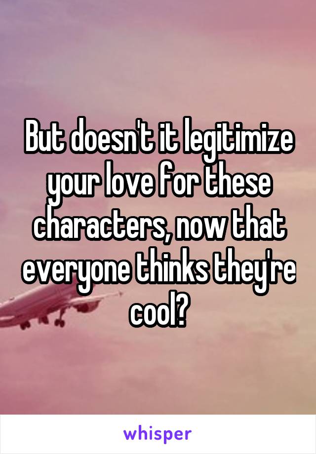 But doesn't it legitimize your love for these characters, now that everyone thinks they're cool?