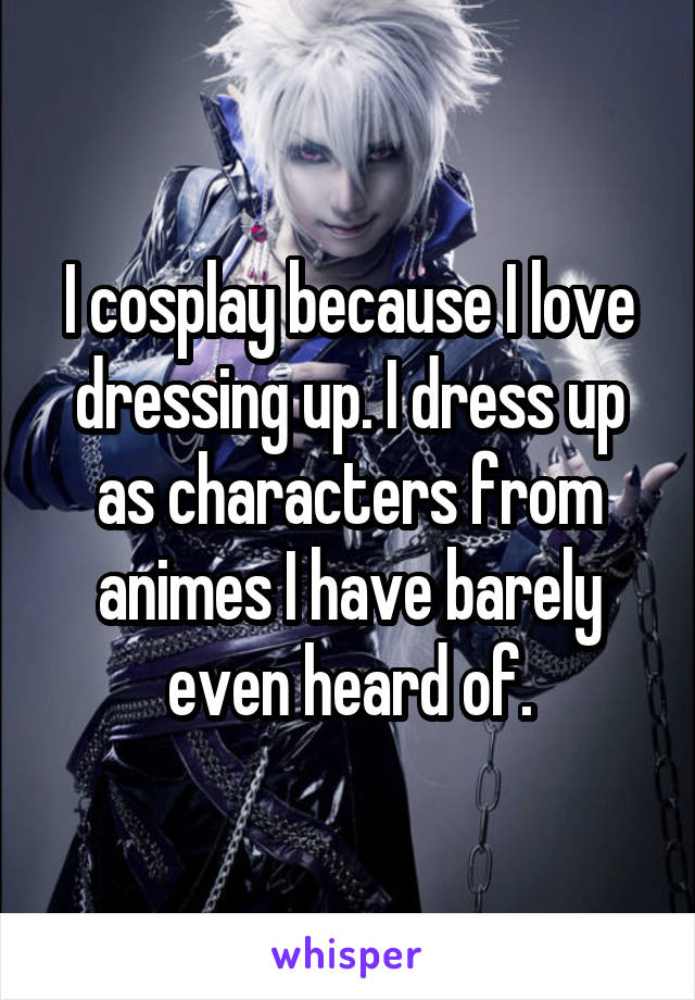 I cosplay because I love dressing up. I dress up as characters from animes I have barely even heard of.