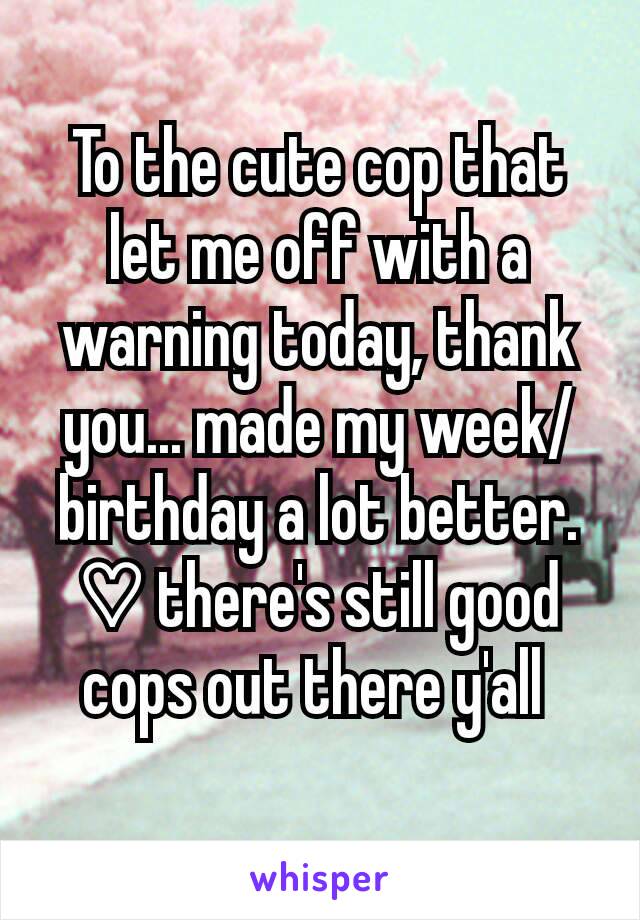 To the cute cop that let me off with a warning today, thank you... made my week/birthday a lot better. ♡ there's still good cops out there y'all 