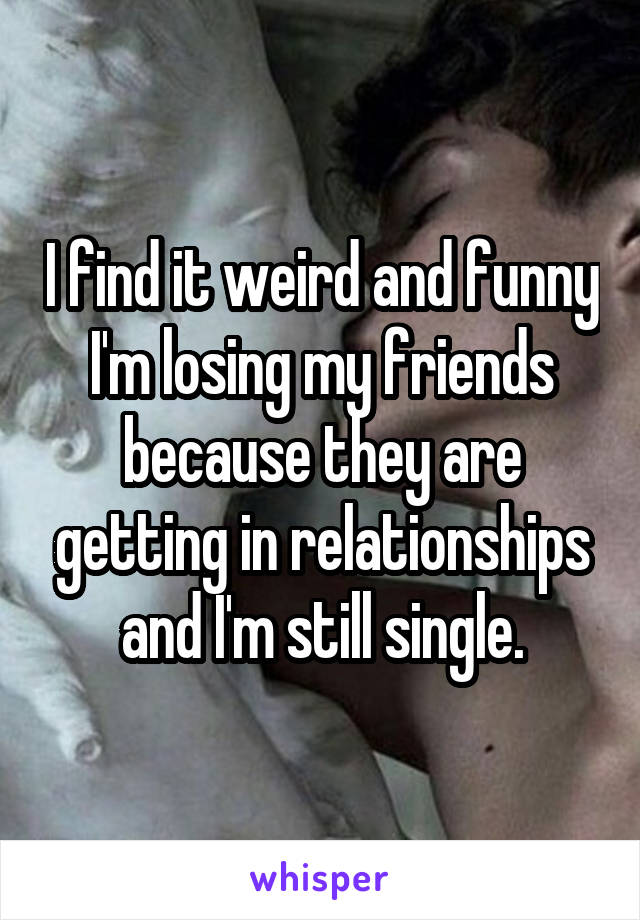 I find it weird and funny I'm losing my friends because they are getting in relationships and I'm still single.