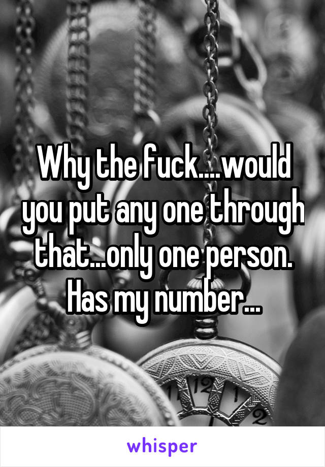 Why the fuck....would you put any one through that...only one person. Has my number...