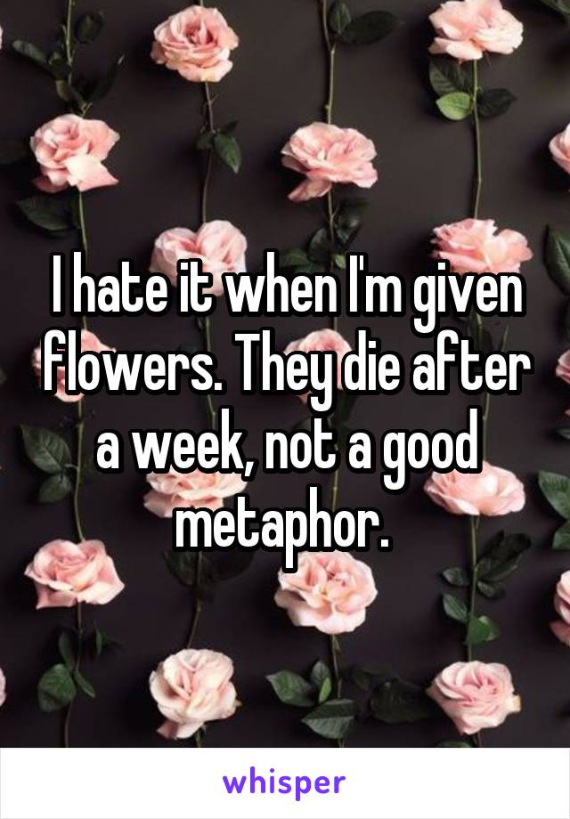 I hate it when I'm given flowers. They die after a week, not a good metaphor. 