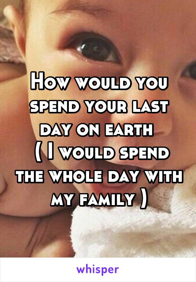 How would you spend your last day on earth 
 ( I would spend the whole day with my family )