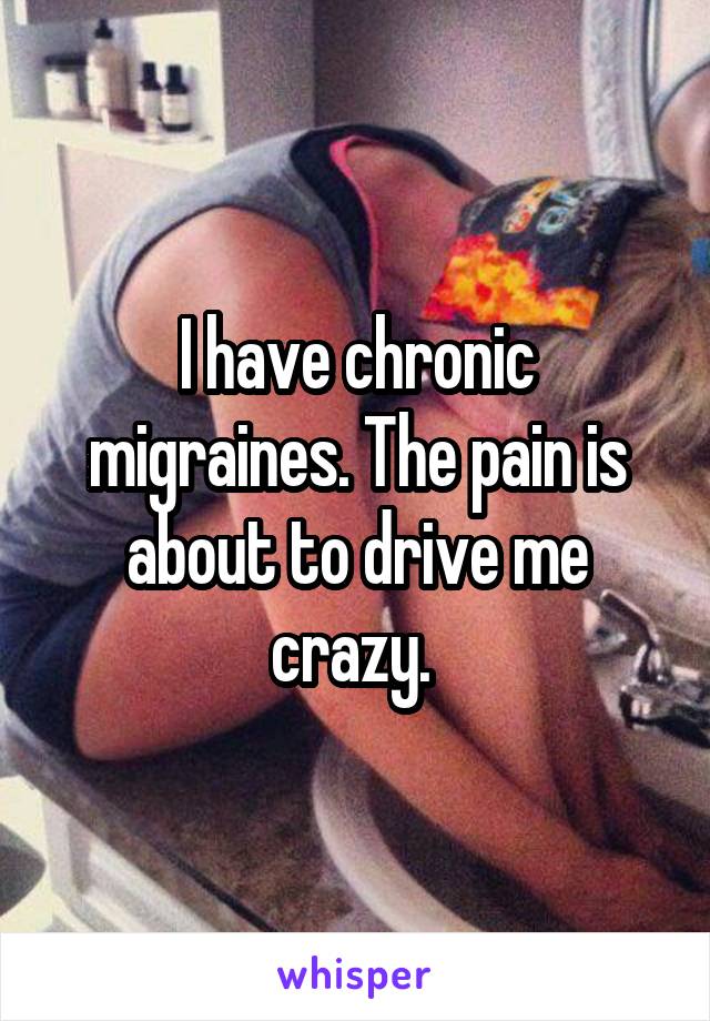 I have chronic migraines. The pain is about to drive me crazy. 