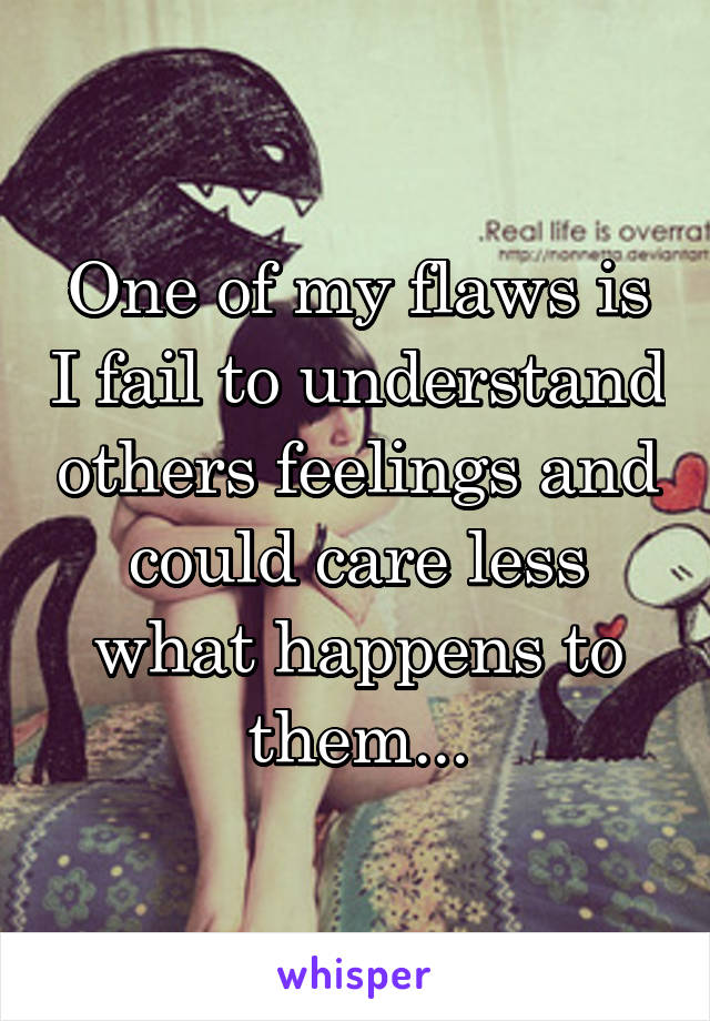 One of my flaws is I fail to understand others feelings and could care less what happens to them...