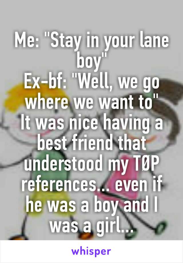 Me: "Stay in your lane boy"
Ex-bf: "Well, we go where we want to"
It was nice having a best friend that understood my TØP references... even if he was a boy and I was a girl...