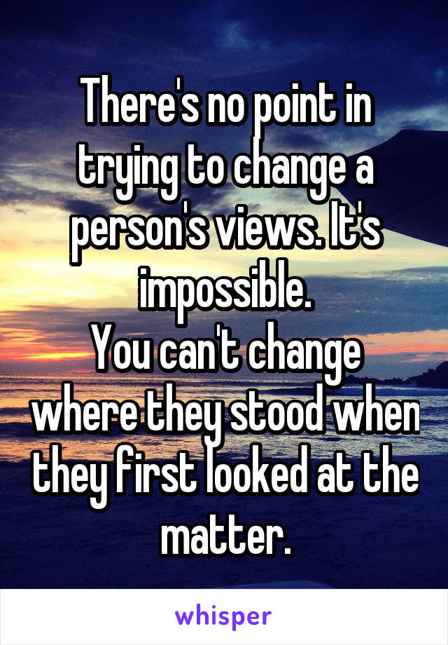 There's no point in trying to change a person's views. It's impossible.
You can't change where they stood when they first looked at the matter.