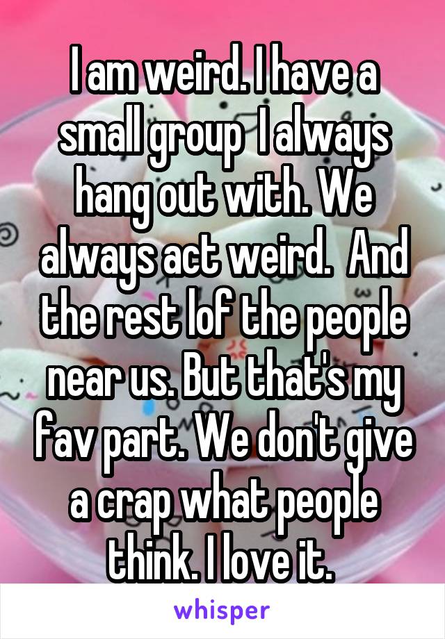 I am weird. I have a small group  I always hang out with. We always act weird.  And the rest lof the people near us. But that's my fav part. We don't give a crap what people think. I love it. 