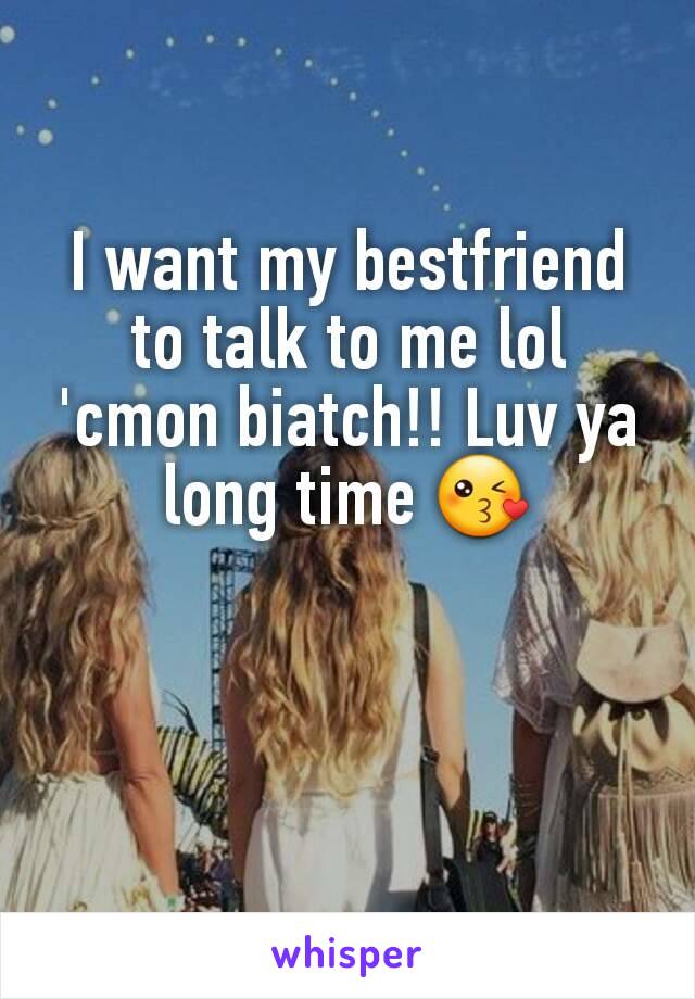 I want my bestfriend to talk to me lol 'cmon biatch!! Luv ya long time 😘