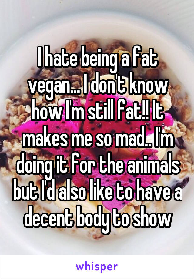 I hate being a fat vegan... I don't know how I'm still fat!! It makes me so mad.. I'm doing it for the animals but I'd also like to have a decent body to show