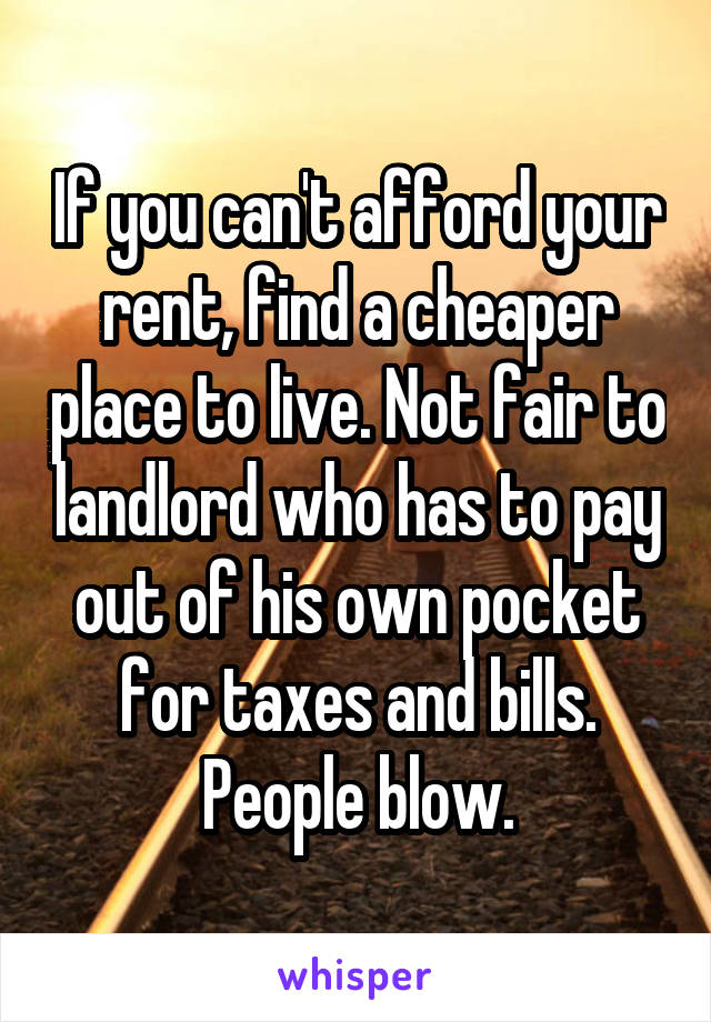 If you can't afford your rent, find a cheaper place to live. Not fair to landlord who has to pay out of his own pocket for taxes and bills.
People blow.