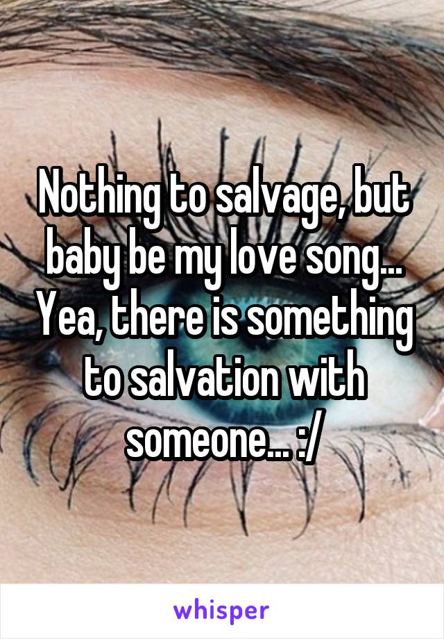 Nothing to salvage, but baby be my love song... Yea, there is something to salvation with someone... :/