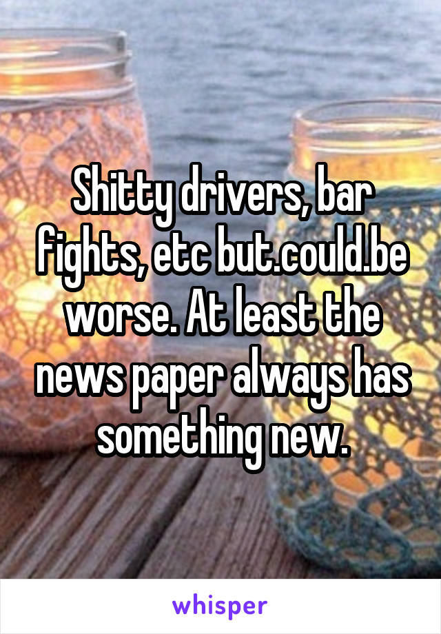 Shitty drivers, bar fights, etc but.could.be worse. At least the news paper always has something new.