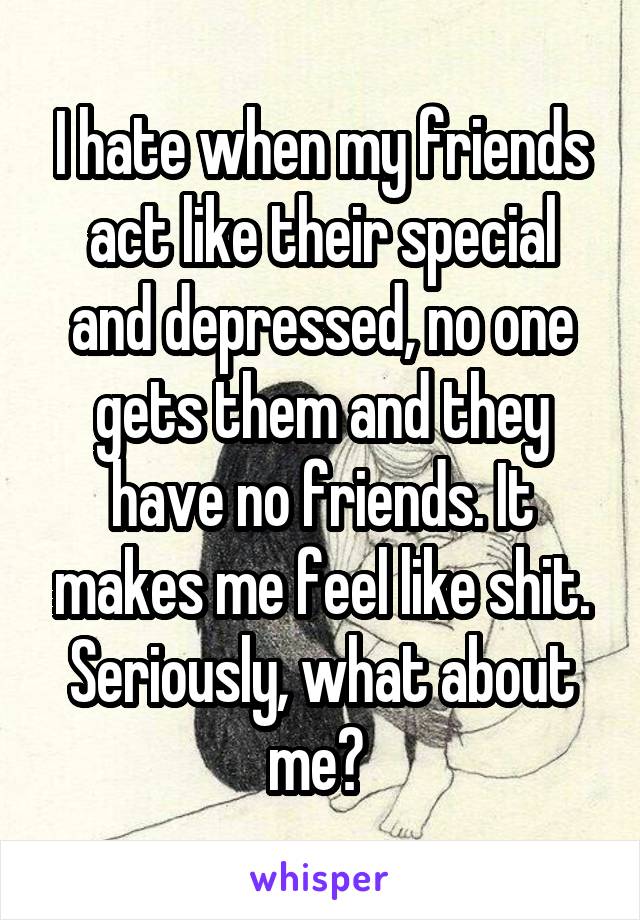 I hate when my friends act like their special and depressed, no one gets them and they have no friends. It makes me feel like shit. Seriously, what about me? 