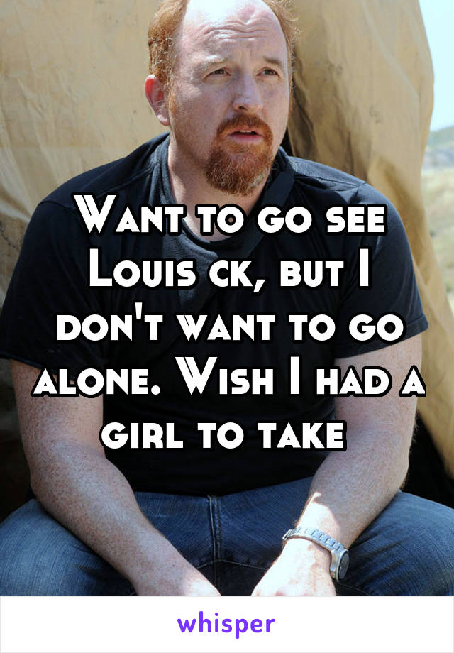 Want to go see Louis ck, but I don't want to go alone. Wish I had a girl to take 