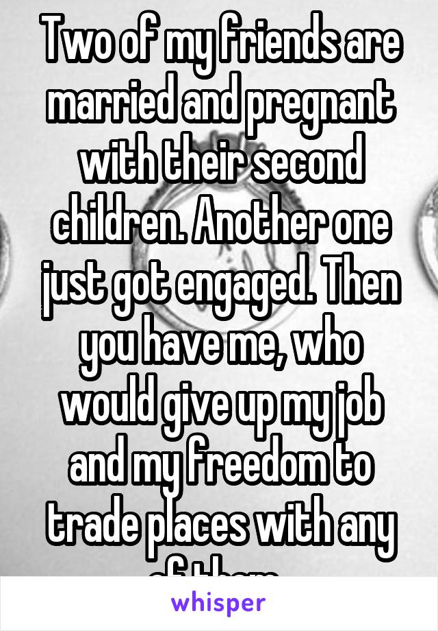 Two of my friends are married and pregnant with their second children. Another one just got engaged. Then you have me, who would give up my job and my freedom to trade places with any of them. 