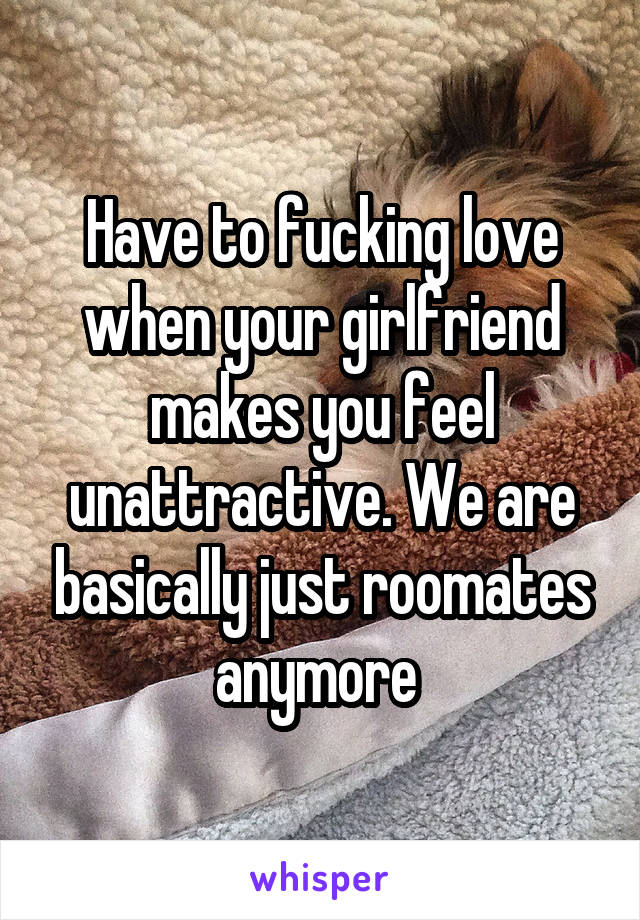 Have to fucking love when your girlfriend makes you feel unattractive. We are basically just roomates anymore 