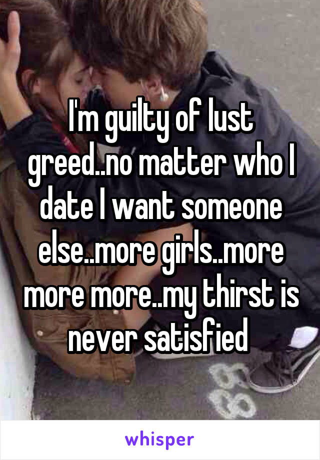 I'm guilty of lust greed..no matter who I date I want someone else..more girls..more more more..my thirst is never satisfied 