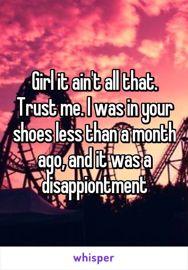 Girl it ain't all that. Trust me. I was in your shoes less than a month ago, and it was a disappiontment