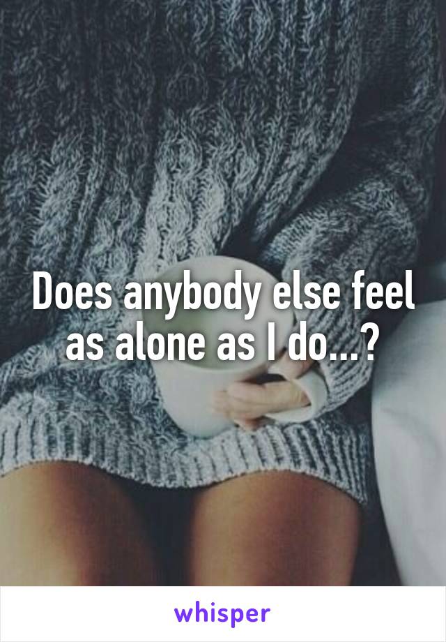 Does anybody else feel as alone as I do...?