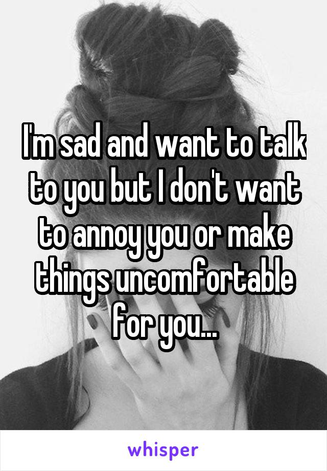 I'm sad and want to talk to you but I don't want to annoy you or make things uncomfortable for you...