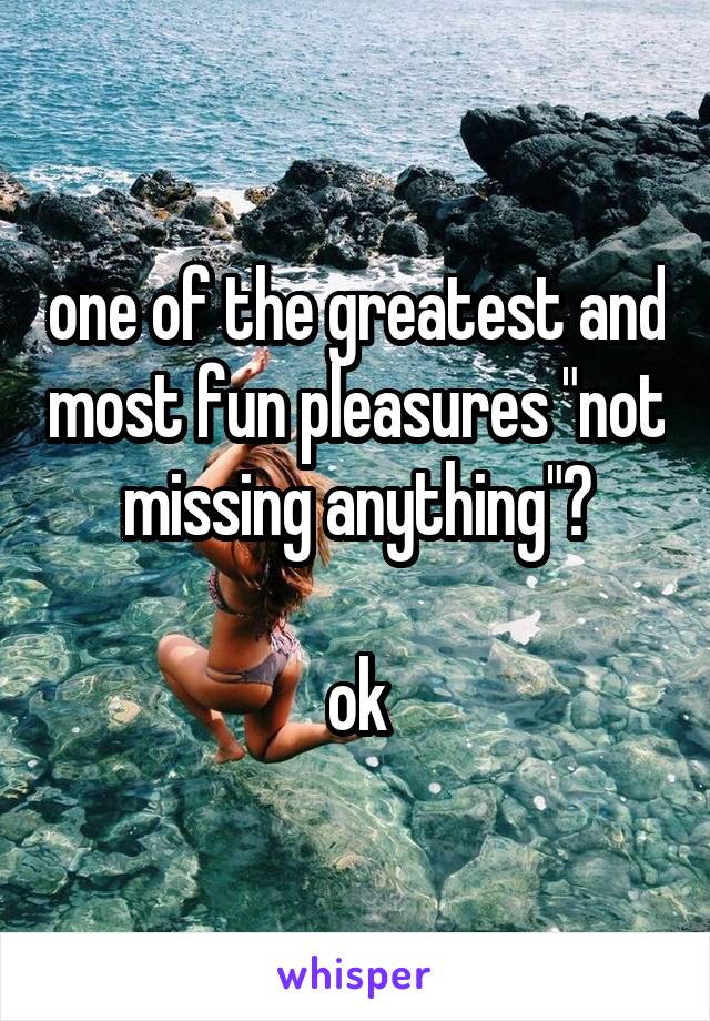 one of the greatest and most fun pleasures "not missing anything"?

ok