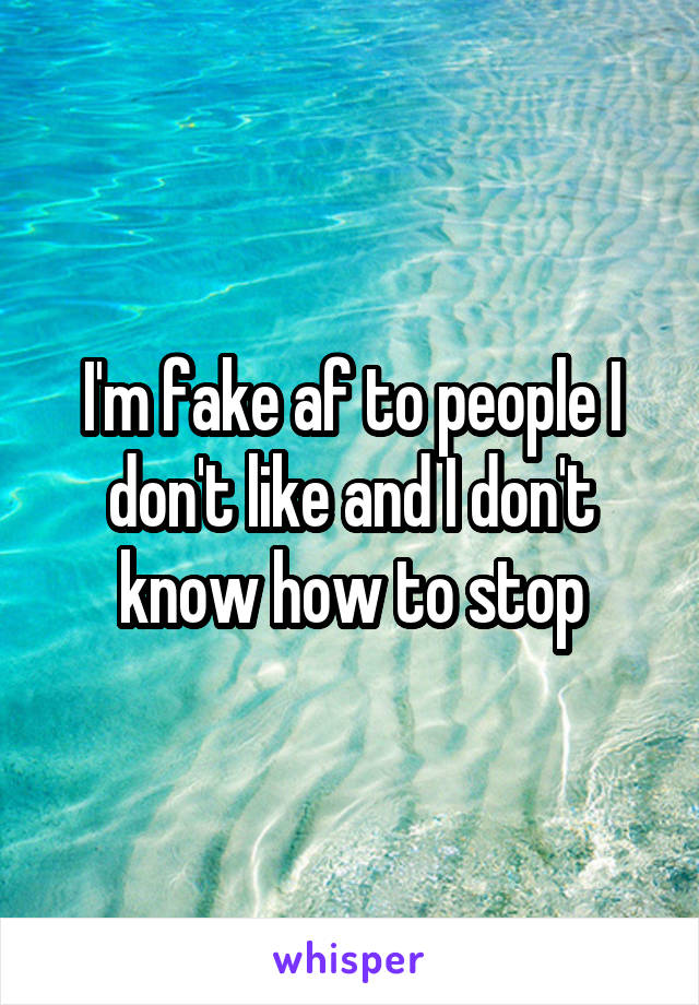 I'm fake af to people I don't like and I don't know how to stop