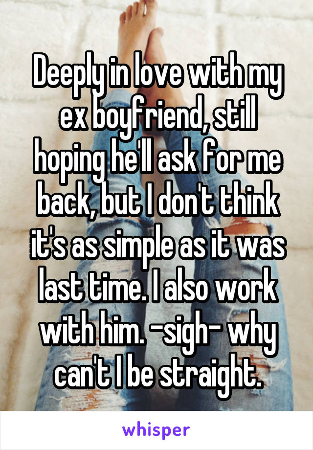 Deeply in love with my ex boyfriend, still hoping he'll ask for me back, but I don't think it's as simple as it was last time. I also work with him. -sigh- why can't I be straight.