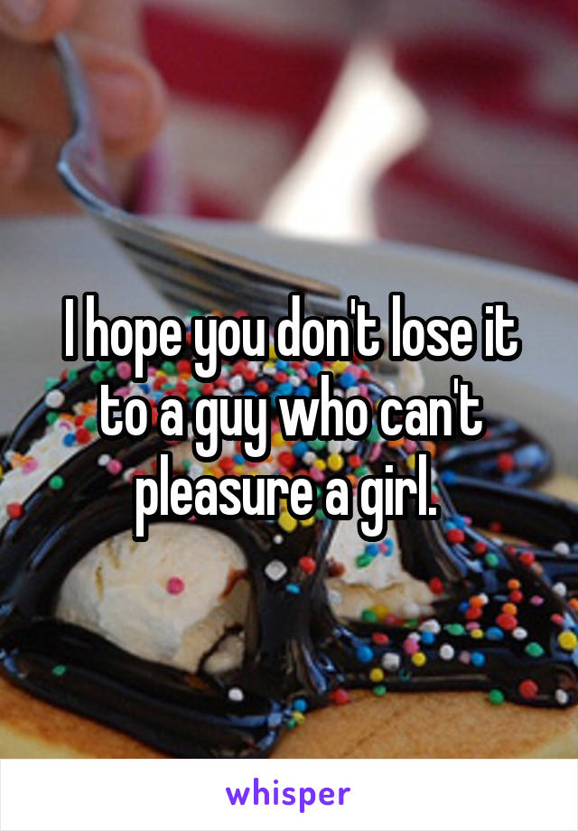 I hope you don't lose it to a guy who can't pleasure a girl. 