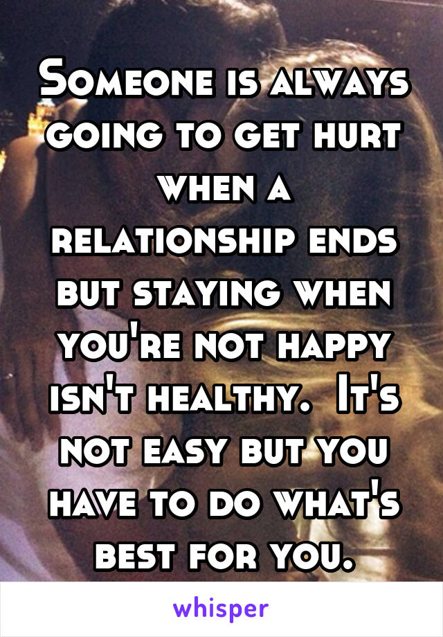 Someone is always going to get hurt when a relationship ends but staying when you're not happy isn't healthy.  It's not easy but you have to do what's best for you.