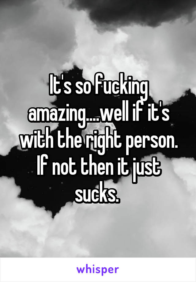 It's so fucking amazing....well if it's with the right person. If not then it just sucks. 