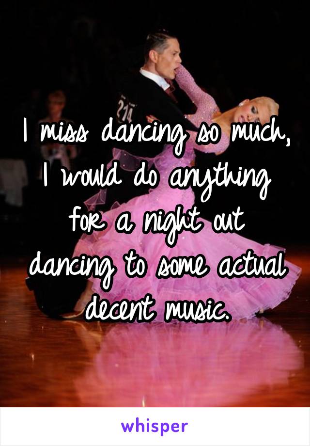 I miss dancing so much, I would do anything for a night out dancing to some actual decent music.