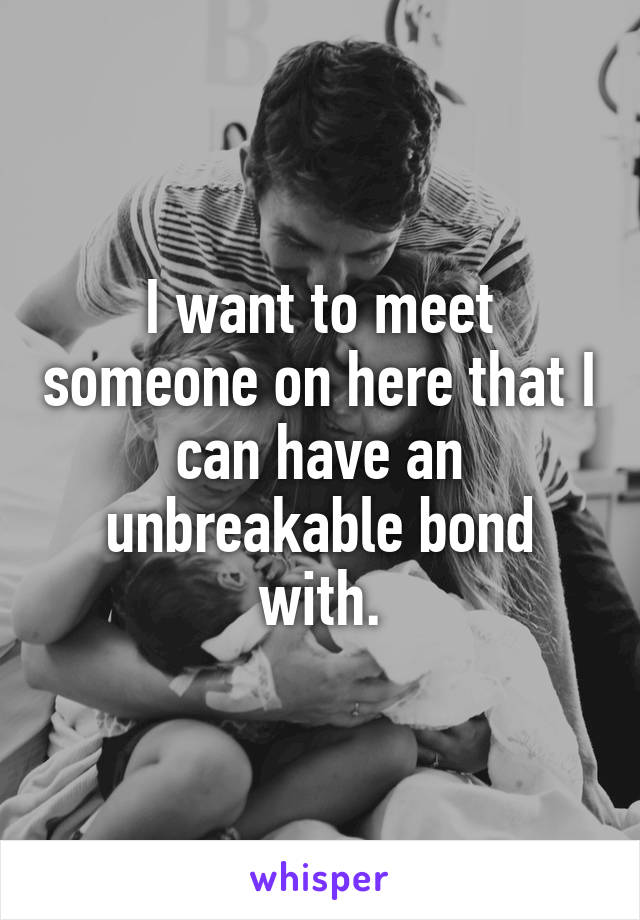 I want to meet someone on here that I can have an unbreakable bond with.