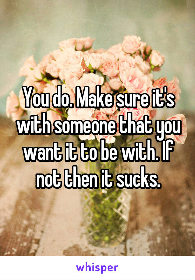 You do. Make sure it's with someone that you want it to be with. If not then it sucks.