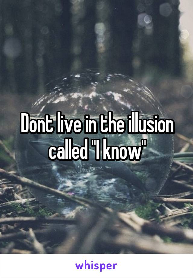 Dont live in the illusion called "I know"