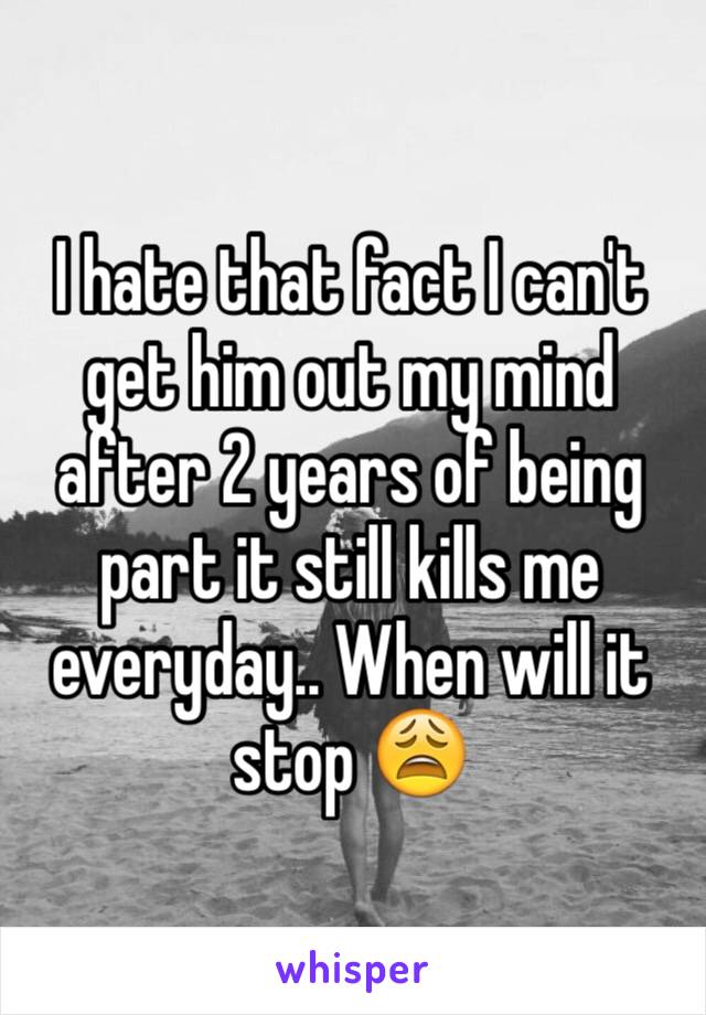 I hate that fact I can't get him out my mind after 2 years of being part it still kills me everyday.. When will it stop 😩